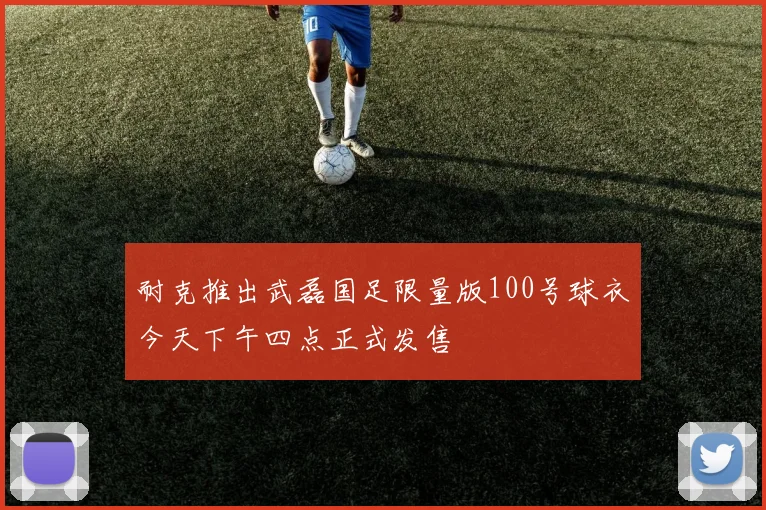耐克推出武磊国足限量版100号球衣今天下午四点正式发售