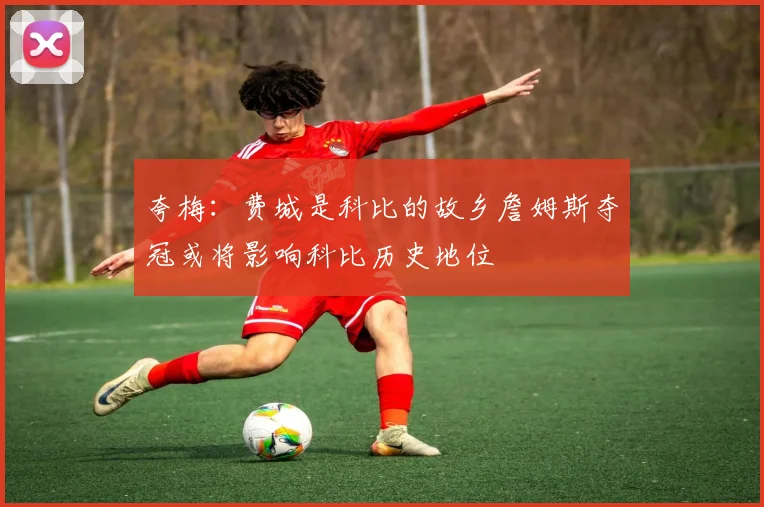 夸梅：费城是科比的故乡詹姆斯夺冠或将影响科比历史地位