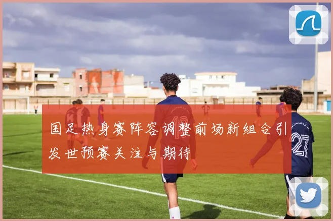 国足热身赛阵容调整前场新组合引发世预赛关注与期待