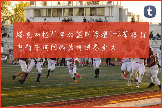 塔克回忆21年对篮网惨遭0-2蒂格打包行李询问我为何拼尽全力